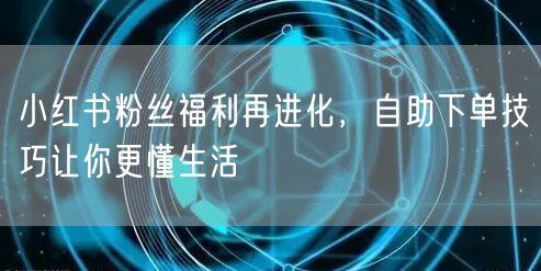 小红书粉丝福利再进化，自助下单技巧让你更懂生活