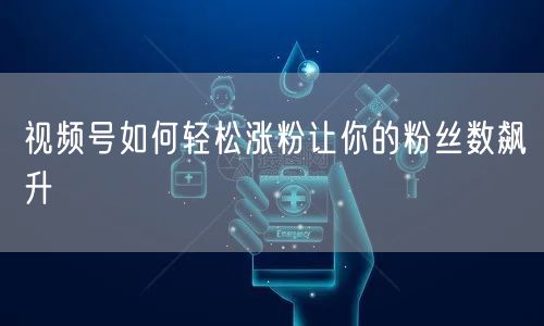 视频号如何轻松涨粉让你的粉丝数飙升