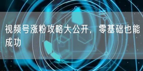 视频号涨粉攻略大公开，零基础也能成功
