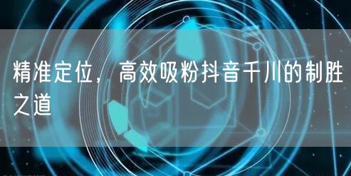精准定位，高效吸粉抖音千川的制胜之道