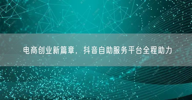 电商创业新篇章，抖音自助服务平台全程助力