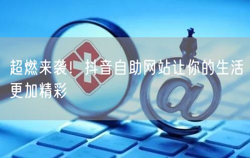 超燃来袭！抖音自助网站让你的生活更加精彩