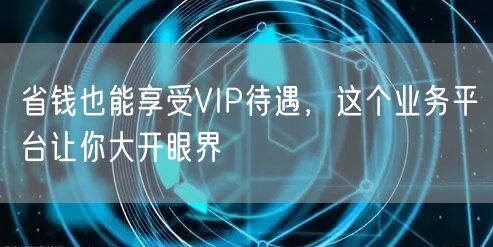 省钱也能享受VIP待遇，这个业务平台让你大开眼界