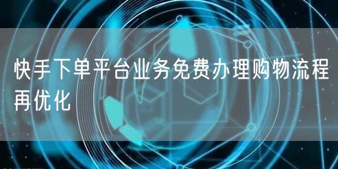 快手下单平台业务免费办理购物流程再优化